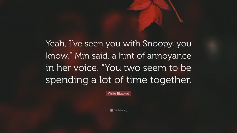 Write Blocked Quote: “Yeah, I’ve seen you with Snoopy, you know,” Min said, a hint of annoyance in her voice. “You two seem to be spending a lot of time together.”