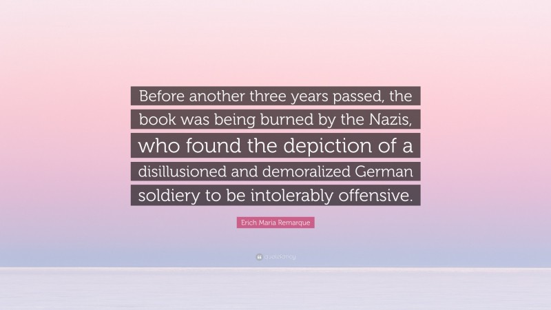 Erich Maria Remarque Quote: “Before another three years passed, the book was being burned by the Nazis, who found the depiction of a disillusioned and demoralized German soldiery to be intolerably offensive.”