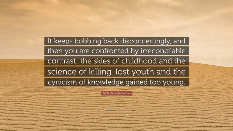 Erich Maria Remarque Quote: “It keeps bobbing back disconcertingly, and then you are confronted by irreconcilable contrast: the skies of childhood and the science of killing, lost youth and the cynicism of knowledge gained too young.”