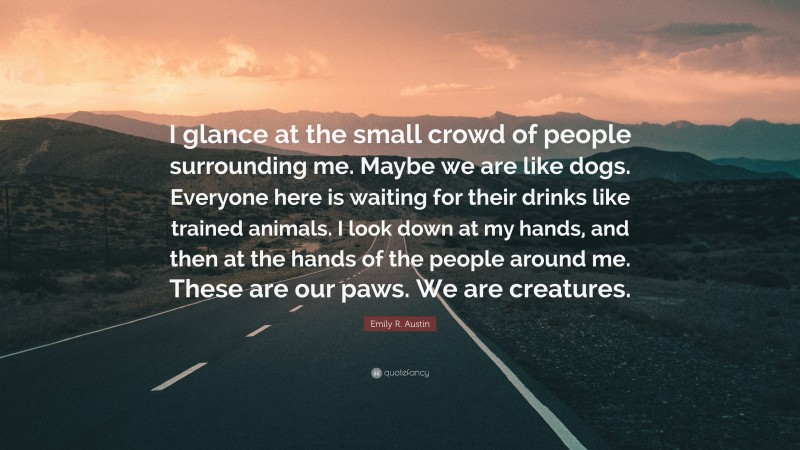 Emily R. Austin Quote: “I glance at the small crowd of people surrounding me. Maybe we are like dogs. Everyone here is waiting for their drinks like trained animals. I look down at my hands, and then at the hands of the people around me. These are our paws. We are creatures.”