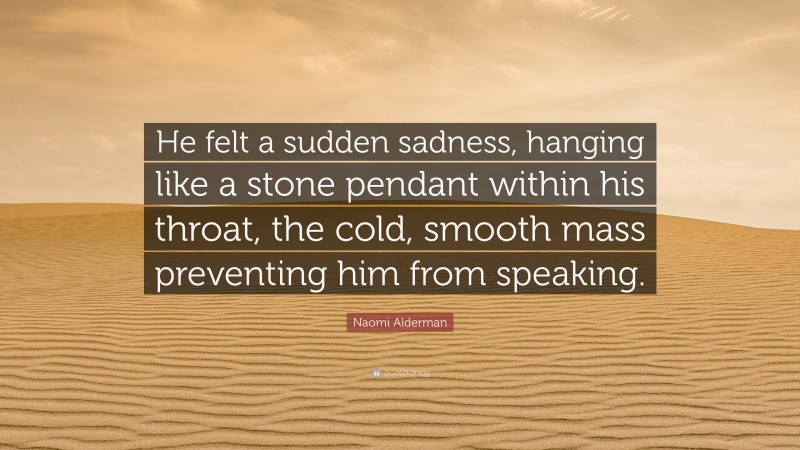 Naomi Alderman Quote: “He felt a sudden sadness, hanging like a stone pendant within his throat, the cold, smooth mass preventing him from speaking.”