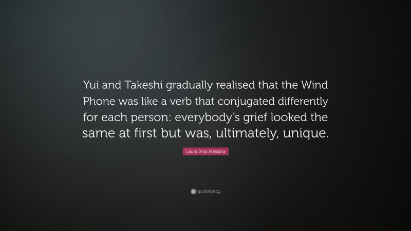 Laura Imai Messina Quote: “Yui and Takeshi gradually realised that the Wind Phone was like a verb that conjugated differently for each person: everybody’s grief looked the same at first but was, ultimately, unique.”