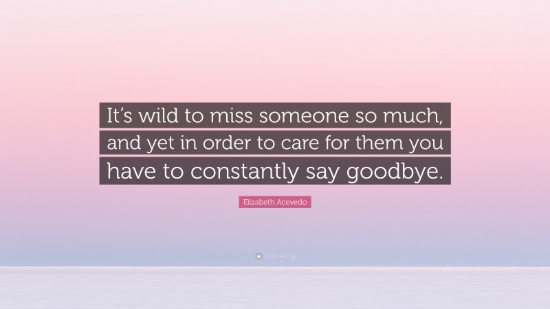 Elizabeth Acevedo Quote: “It’s wild to miss someone so much, and yet in order to care for them you have to constantly say goodbye.”