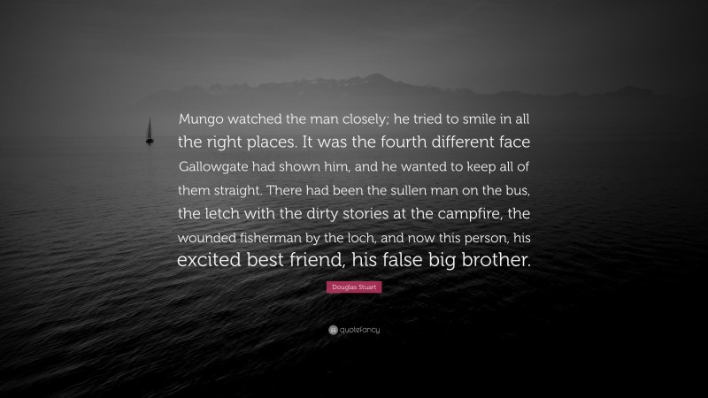 Douglas Stuart Quote: “Mungo watched the man closely; he tried to smile in all the right places. It was the fourth different face Gallowgate had shown him, and he wanted to keep all of them straight. There had been the sullen man on the bus, the letch with the dirty stories at the campfire, the wounded fisherman by the loch, and now this person, his excited best friend, his false big brother.”