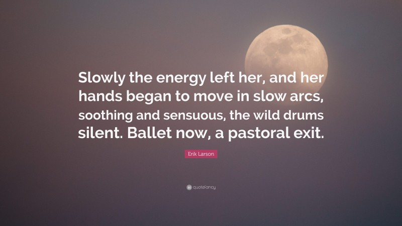 Erik Larson Quote: “Slowly the energy left her, and her hands began to move in slow arcs, soothing and sensuous, the wild drums silent. Ballet now, a pastoral exit.”