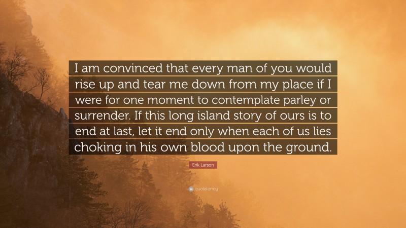 Erik Larson Quote: “I am convinced that every man of you would rise up and tear me down from my place if I were for one moment to contemplate parley or surrender. If this long island story of ours is to end at last, let it end only when each of us lies choking in his own blood upon the ground.”