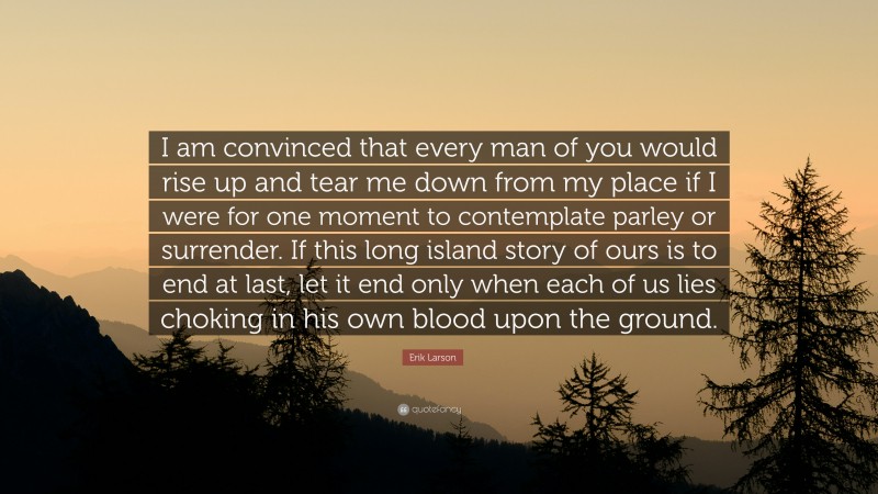 Erik Larson Quote: “I am convinced that every man of you would rise up and tear me down from my place if I were for one moment to contemplate parley or surrender. If this long island story of ours is to end at last, let it end only when each of us lies choking in his own blood upon the ground.”