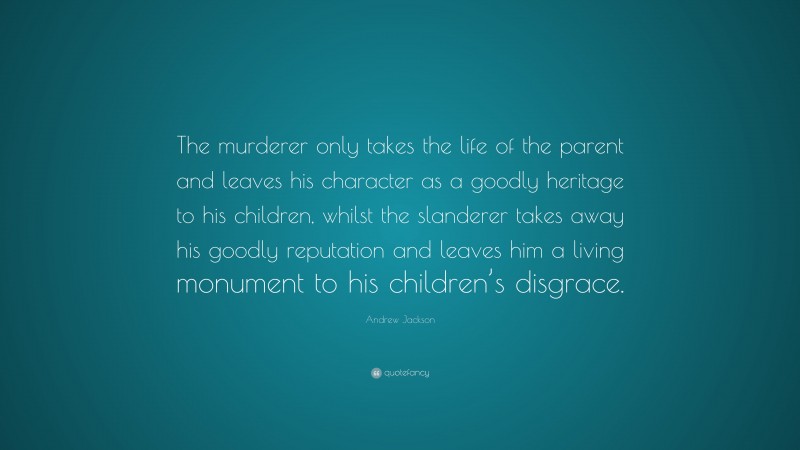 Andrew Jackson Quote: “The murderer only takes the life of the parent and leaves his character as a goodly heritage to his children, whilst the slanderer takes away his goodly reputation and leaves him a living monument to his children’s disgrace.”