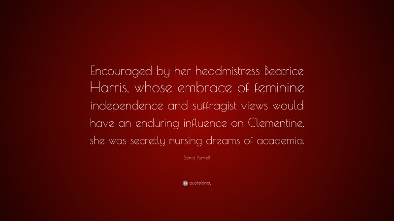 Sonia Purnell Quote: “Encouraged by her headmistress Beatrice Harris, whose embrace of feminine independence and suffragist views would have an enduring influence on Clementine, she was secretly nursing dreams of academia.”