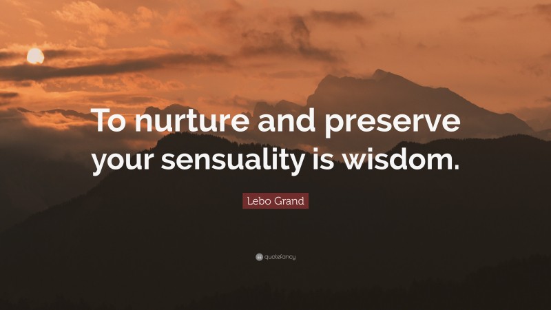 Lebo Grand Quote: “To nurture and preserve your sensuality is wisdom.”