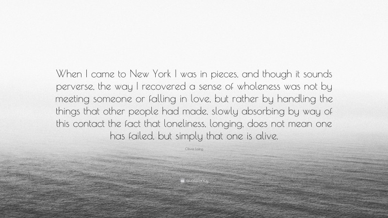 Olivia Laing Quote: “When I came to New York I was in pieces, and though it sounds perverse, the way I recovered a sense of wholeness was not by meeting someone or falling in love, but rather by handling the things that other people had made, slowly absorbing by way of this contact the fact that loneliness, longing, does not mean one has failed, but simply that one is alive.”