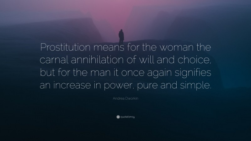 Andrea Dworkin Quote: “Prostitution means for the woman the carnal annihilation of will and choice, but for the man it once again signifies an increase in power, pure and simple.”