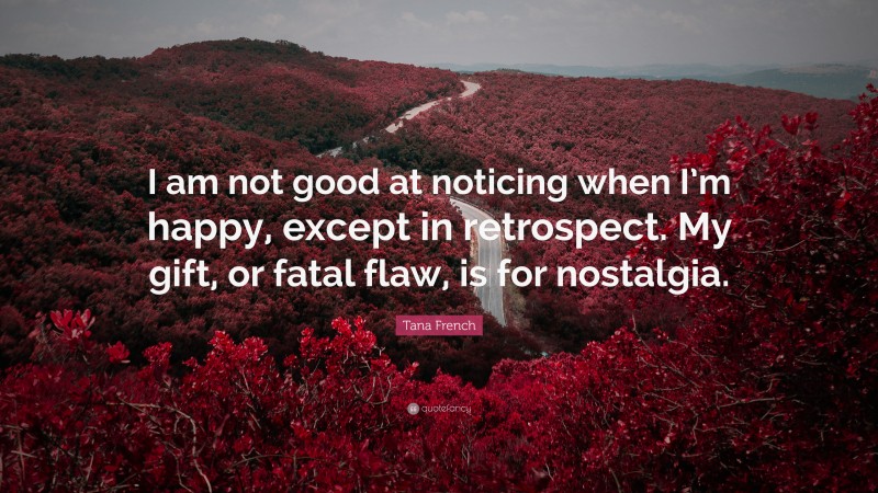 Tana French Quote: “I am not good at noticing when I’m happy, except in retrospect. My gift, or fatal flaw, is for nostalgia.”