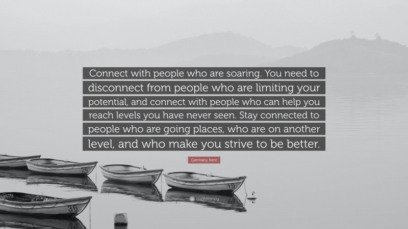 Germany Kent Quote: “Connect with people who are soaring. You need to disconnect from people who are limiting your potential, and connect with people who can help you reach levels you have never seen. Stay connected to people who are going places, who are on another level, and who make you strive to be better.”