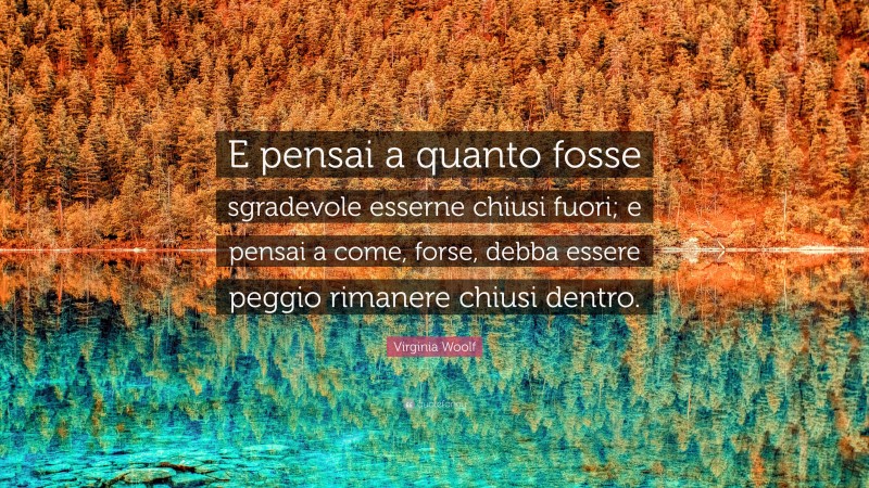Virginia Woolf Quote: “E pensai a quanto fosse sgradevole esserne chiusi fuori; e pensai a come, forse, debba essere peggio rimanere chiusi dentro.”