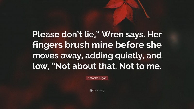 Natasha Ngan Quote: “Please don’t lie,” Wren says. Her fingers brush mine before she moves away, adding quietly, and low, “Not about that. Not to me.”