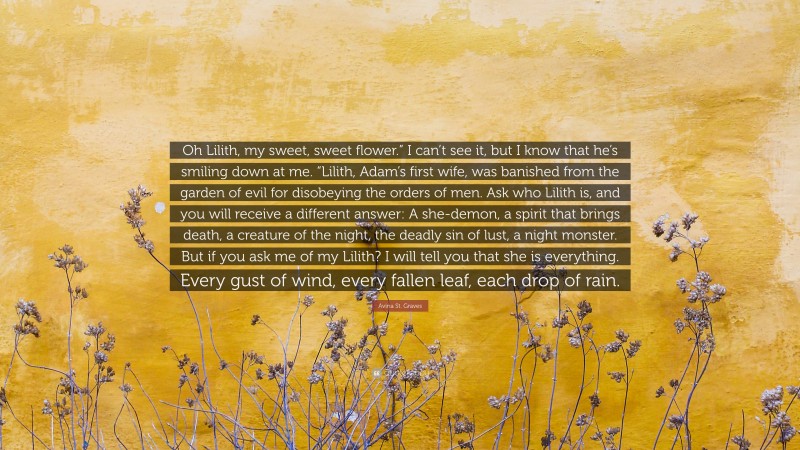 Avina St. Graves Quote: “Oh Lilith, my sweet, sweet flower.” I can’t see it, but I know that he’s smiling down at me. “Lilith, Adam’s first wife, was banished from the garden of evil for disobeying the orders of men. Ask who Lilith is, and you will receive a different answer: A she-demon, a spirit that brings death, a creature of the night, the deadly sin of lust, a night monster. But if you ask me of my Lilith? I will tell you that she is everything. Every gust of wind, every fallen leaf, each drop of rain.”
