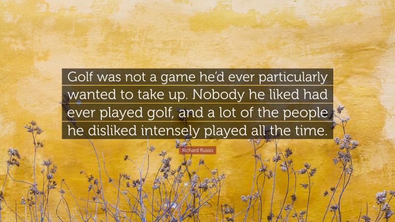 Richard Russo Quote: “Golf was not a game he’d ever particularly wanted to take up. Nobody he liked had ever played golf, and a lot of the people he disliked intensely played all the time.”