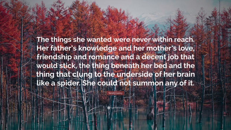 Sarah Gailey Quote: “The things she wanted were never within reach. Her father’s knowledge and her mother’s love, friendship and romance and a decent job that would stick, the thing beneath her bed and the thing that clung to the underside of her brain like a spider. She could not summon any of it.”