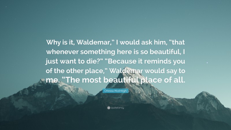 Ottessa Moshfegh Quote: “Why is it, Waldemar,” I would ask him, “that whenever something here is so beautiful, I just want to die?” “Because it reminds you of the other place,” Waldemar would say to me. “The most beautiful place of all.”