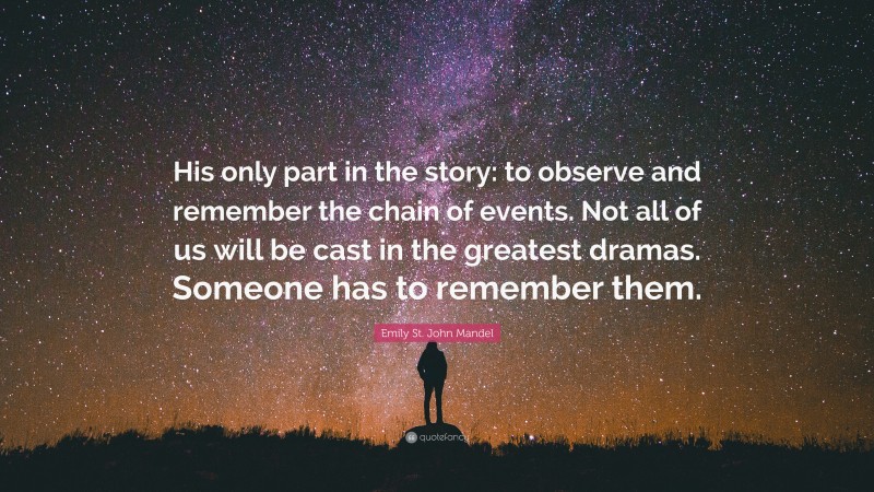 Emily St. John Mandel Quote: “His only part in the story: to observe and remember the chain of events. Not all of us will be cast in the greatest dramas. Someone has to remember them.”