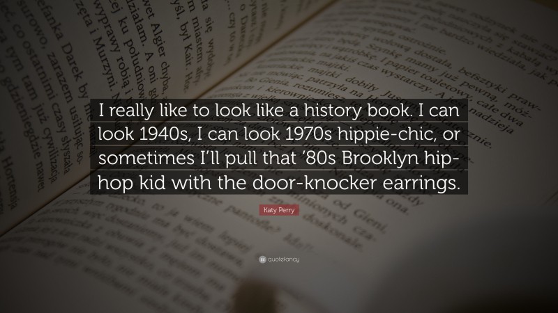Katy Perry Quote: “I really like to look like a history book. I can look 1940s, I can look 1970s hippie-chic, or sometimes I’ll pull that ’80s Brooklyn hip-hop kid with the door-knocker earrings.”