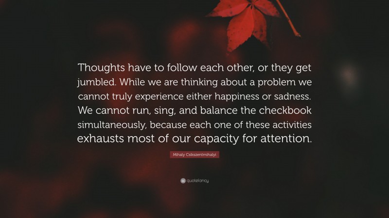 Mihaly Csikszentmihalyi Quote: “Thoughts have to follow each other, or they get jumbled. While we are thinking about a problem we cannot truly experience either happiness or sadness. We cannot run, sing, and balance the checkbook simultaneously, because each one of these activities exhausts most of our capacity for attention.”