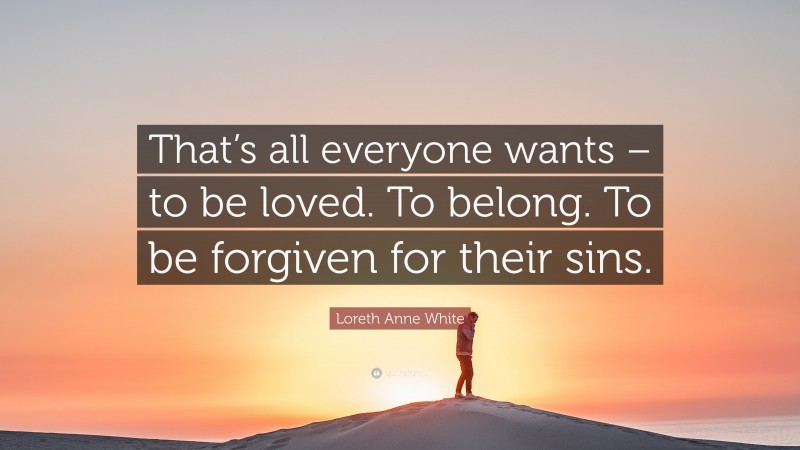 Loreth Anne White Quote: “That’s all everyone wants – to be loved. To belong. To be forgiven for their sins.”