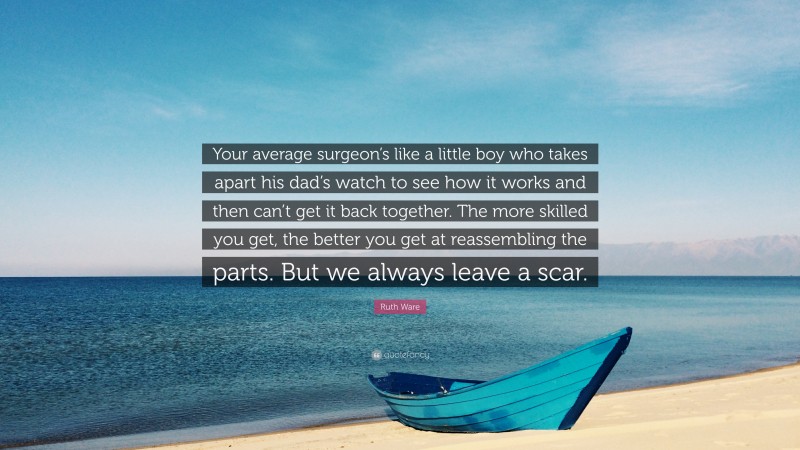 Ruth Ware Quote: “Your average surgeon’s like a little boy who takes apart his dad’s watch to see how it works and then can’t get it back together. The more skilled you get, the better you get at reassembling the parts. But we always leave a scar.”