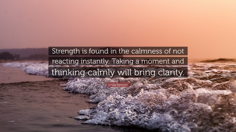 Linda Rawson Quote: “Strength is found in the calmness of not reacting instantly. Taking a moment and thinking calmly will bring clarity.”