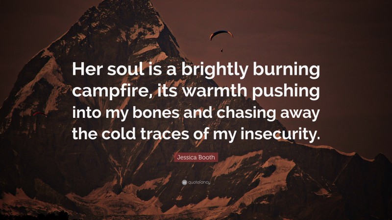 Jessica Booth Quote: “Her soul is a brightly burning campfire, its warmth pushing into my bones and chasing away the cold traces of my insecurity.”