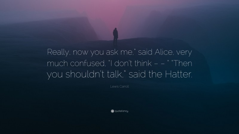 Lewis Carroll Quote: “Really, now you ask me,” said Alice, very much confused, “I don’t think – – ” “Then you shouldn’t talk,” said the Hatter.”