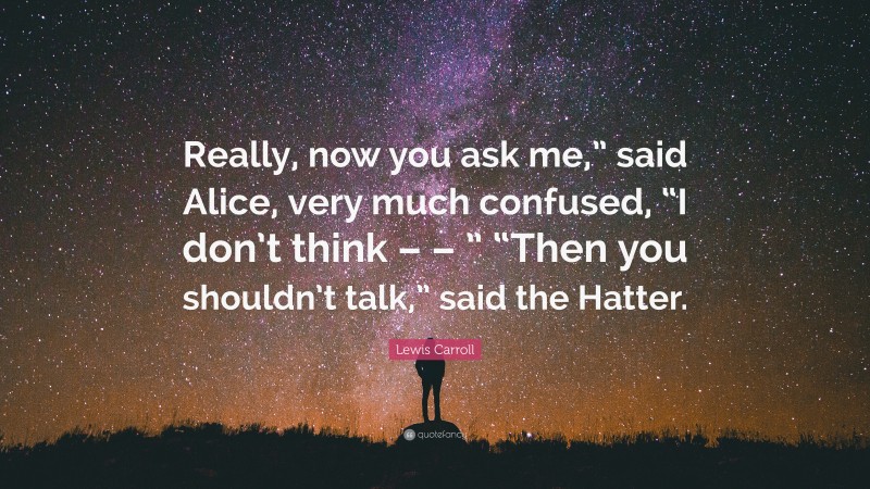 Lewis Carroll Quote: “Really, now you ask me,” said Alice, very much confused, “I don’t think – – ” “Then you shouldn’t talk,” said the Hatter.”