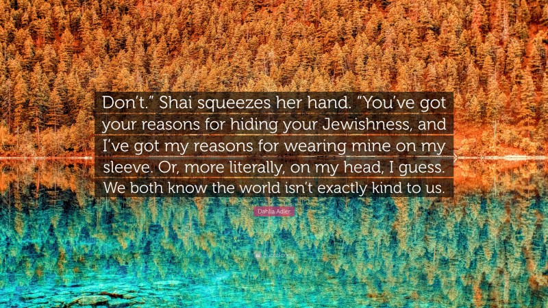 Dahlia Adler Quote: “Don’t.” Shai squeezes her hand. “You’ve got your reasons for hiding your Jewishness, and I’ve got my reasons for wearing mine on my sleeve. Or, more literally, on my head, I guess. We both know the world isn’t exactly kind to us.”