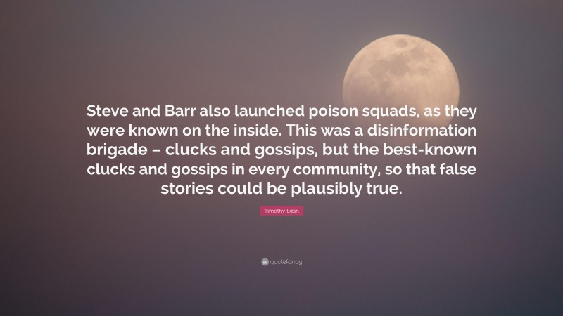 Timothy Egan Quote: “Steve and Barr also launched poison squads, as they were known on the inside. This was a disinformation brigade – clucks and gossips, but the best-known clucks and gossips in every community, so that false stories could be plausibly true.”