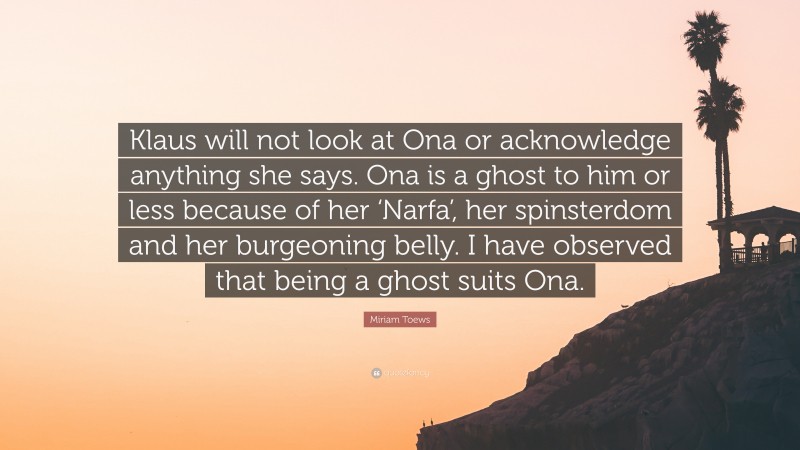 Miriam Toews Quote: “Klaus will not look at Ona or acknowledge anything she says. Ona is a ghost to him or less because of her ‘Narfa’, her spinsterdom and her burgeoning belly. I have observed that being a ghost suits Ona.”