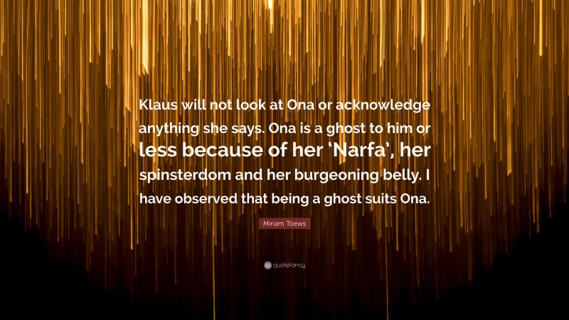 Miriam Toews Quote: “Klaus will not look at Ona or acknowledge anything she says. Ona is a ghost to him or less because of her ‘Narfa’, her spinsterdom and her burgeoning belly. I have observed that being a ghost suits Ona.”