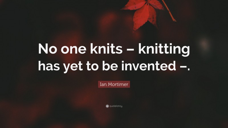 Ian Mortimer Quote: “No one knits – knitting has yet to be invented –.”