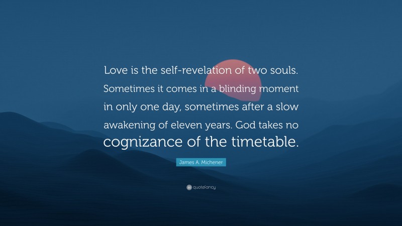 James A. Michener Quote: “Love is the self-revelation of two souls. Sometimes it comes in a blinding moment in only one day, sometimes after a slow awakening of eleven years. God takes no cognizance of the timetable.”