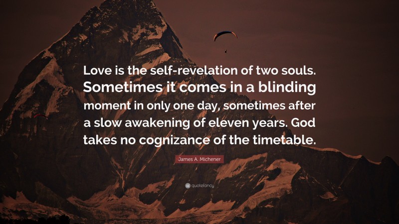 James A. Michener Quote: “Love is the self-revelation of two souls. Sometimes it comes in a blinding moment in only one day, sometimes after a slow awakening of eleven years. God takes no cognizance of the timetable.”