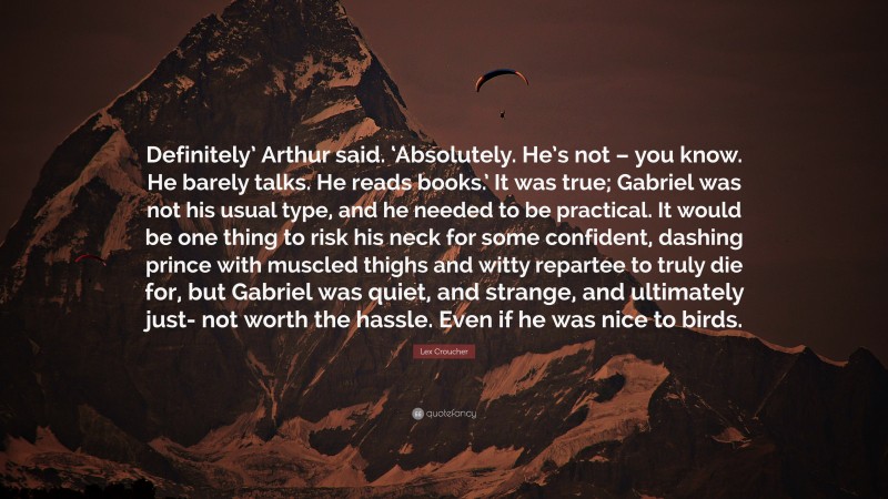 Lex Croucher Quote: “Definitely’ Arthur said. ‘Absolutely. He’s not – you know. He barely talks. He reads books.’ It was true; Gabriel was not his usual type, and he needed to be practical. It would be one thing to risk his neck for some confident, dashing prince with muscled thighs and witty repartee to truly die for, but Gabriel was quiet, and strange, and ultimately just- not worth the hassle. Even if he was nice to birds.”