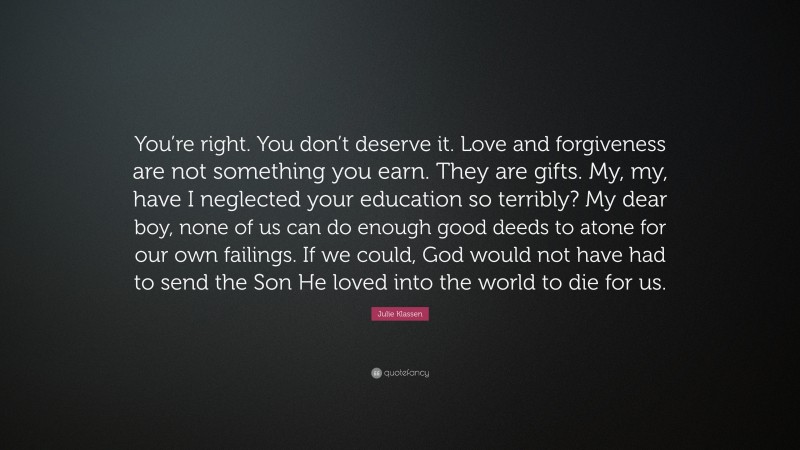 Julie Klassen Quote: “You’re right. You don’t deserve it. Love and forgiveness are not something you earn. They are gifts. My, my, have I neglected your education so terribly? My dear boy, none of us can do enough good deeds to atone for our own failings. If we could, God would not have had to send the Son He loved into the world to die for us.”