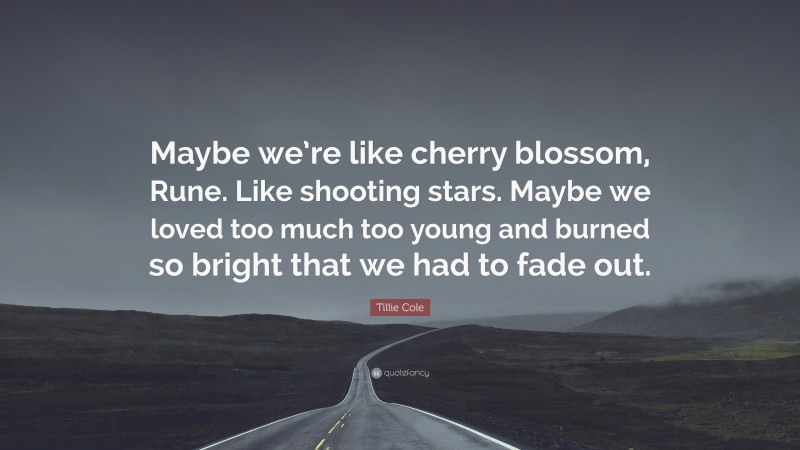 Tillie Cole Quote: “Maybe we’re like cherry blossom, Rune. Like shooting stars. Maybe we loved too much too young and burned so bright that we had to fade out.”