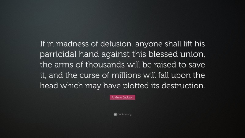 Andrew Jackson Quote: “If in madness of delusion, anyone shall lift his parricidal hand against this blessed union, the arms of thousands will be raised to save it, and the curse of millions will fall upon the head which may have plotted its destruction.”