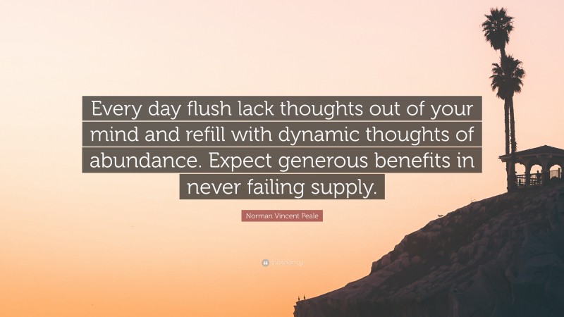 Norman Vincent Peale Quote: “Every day flush lack thoughts out of your mind and refill with dynamic thoughts of abundance. Expect generous benefits in never failing supply.”