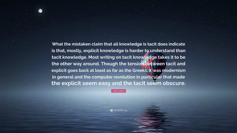 Harry Collins Quote: “What the mistaken claim that all knowledge is tacit does indicate is that, mostly, explicit knowledge is harder to understand than tacit knowledge. Most writing on tacit knowledge takes it to be the other way around. Though the tension between tacit and explicit goes back at least as far as the Greeks, it was modernism in general and the computer revolution in particular that made the explicit seem easy and the tacit seem obscure.”