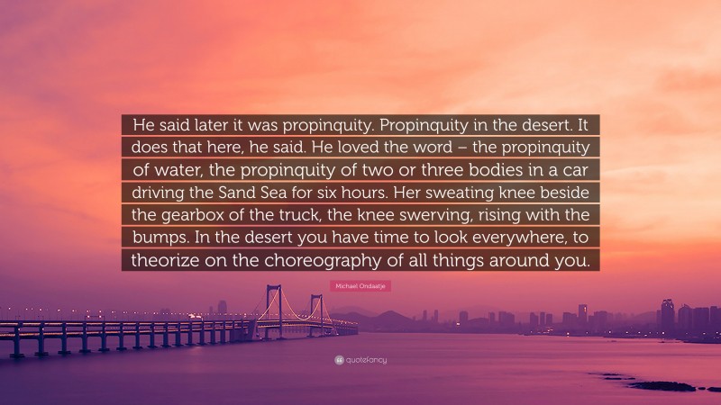 Michael Ondaatje Quote: “He said later it was propinquity. Propinquity in the desert. It does that here, he said. He loved the word – the propinquity of water, the propinquity of two or three bodies in a car driving the Sand Sea for six hours. Her sweating knee beside the gearbox of the truck, the knee swerving, rising with the bumps. In the desert you have time to look everywhere, to theorize on the choreography of all things around you.”