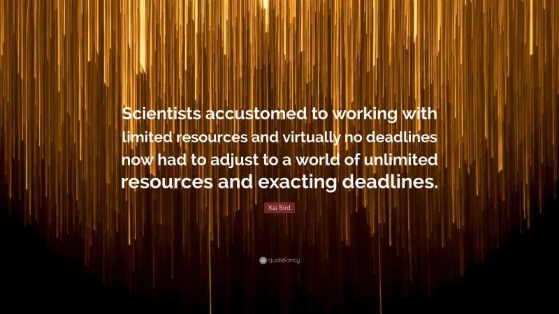 Kai Bird Quote: “Scientists accustomed to working with limited resources and virtually no deadlines now had to adjust to a world of unlimited resources and exacting deadlines.”