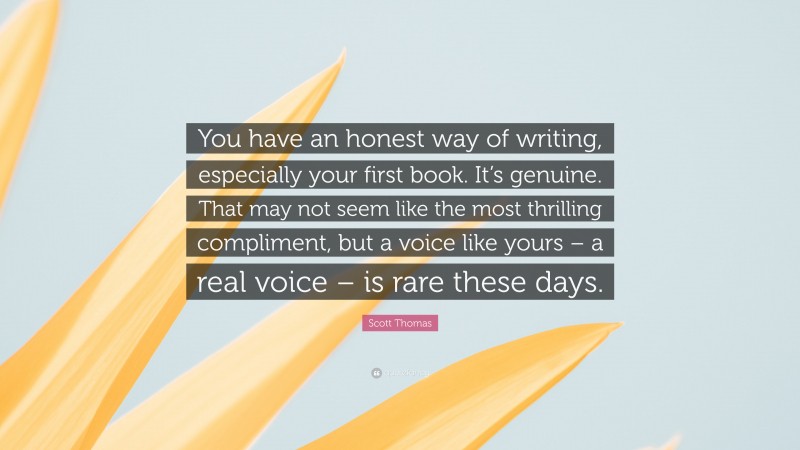 Scott Thomas Quote: “You have an honest way of writing, especially your first book. It’s genuine. That may not seem like the most thrilling compliment, but a voice like yours – a real voice – is rare these days.”