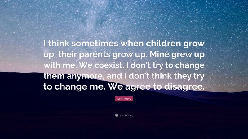 Katy Perry Quote: “I think sometimes when children grow up, their parents grow up. Mine grew up with me. We coexist. I don’t try to change them anymore, and I don’t think they try to change me. We agree to disagree.”